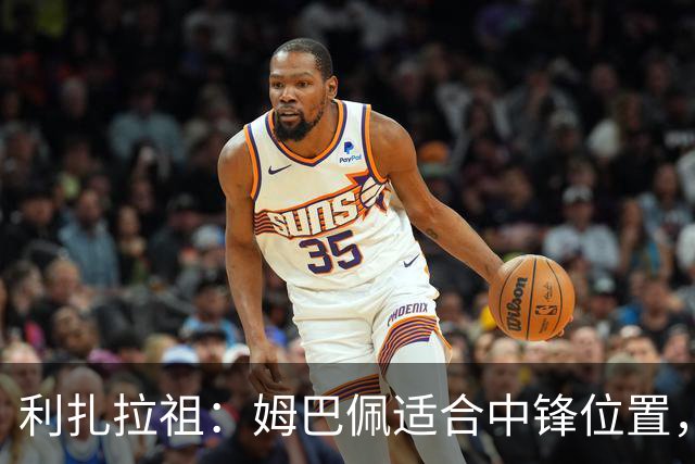 利扎拉祖：姆巴佩适合中锋位置，梅西和C罗也从未过多参与防守