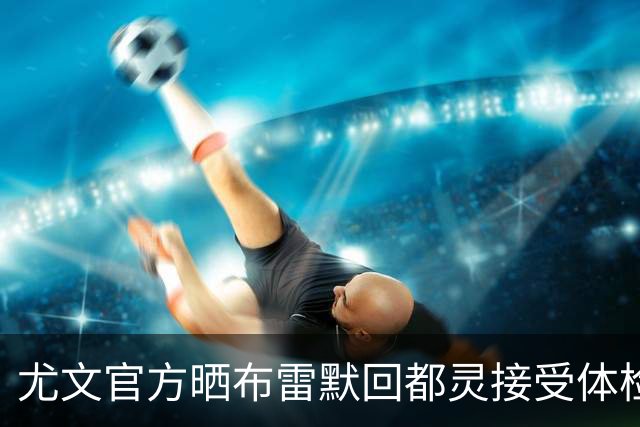 尤文官方晒布雷默回都灵接受体检画面 国米竞争失利